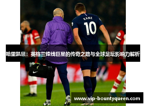 哈里凯恩：英格兰锋线巨星的传奇之路与全球足坛影响力解析