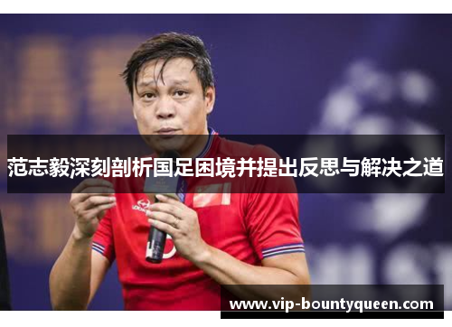范志毅深刻剖析国足困境并提出反思与解决之道