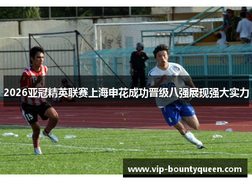 2026亚冠精英联赛上海申花成功晋级八强展现强大实力