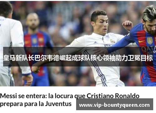 皇马新队长巴尔韦德崛起成球队核心领袖助力卫冕目标