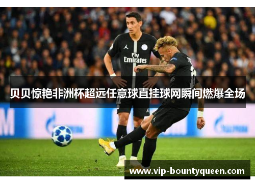 贝贝惊艳非洲杯超远任意球直挂球网瞬间燃爆全场